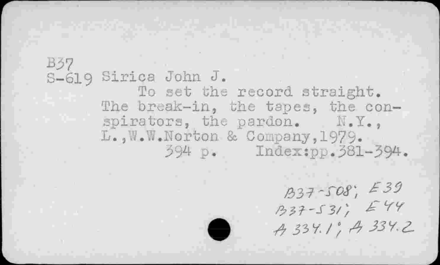 ﻿B^7
S-619 Sirica John J.
To set the record straight.
The break-in, the tapes, the conspirators, the pardon. N.Y., L. ,W.W.Norton & Company,1979«
39^ p*	Index:pp.^81-59^»
/337'rof;
sW, A 33V.Z.